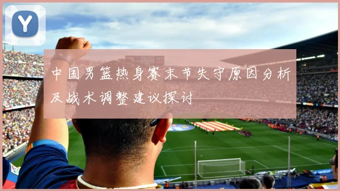中国男篮热身赛末节失守原因分析及战术调整建议探讨