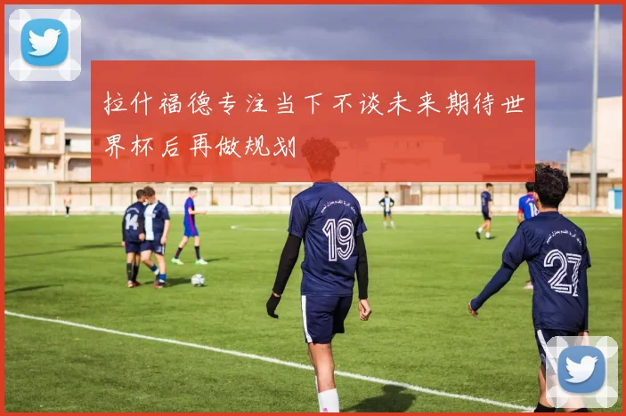 拉什福德专注当下不谈未来期待世界杯后再做规划