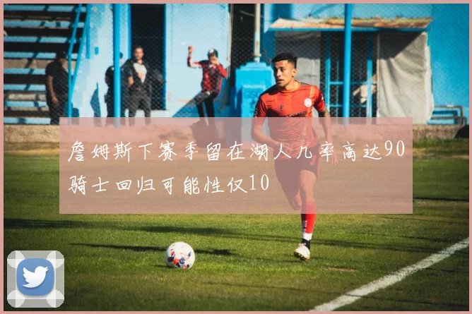 詹姆斯下赛季留在湖人几率高达90骑士回归可能性仅10