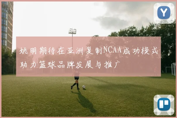 姚明期待在亚洲复制NCAA成功模式助力篮球品牌发展与推广