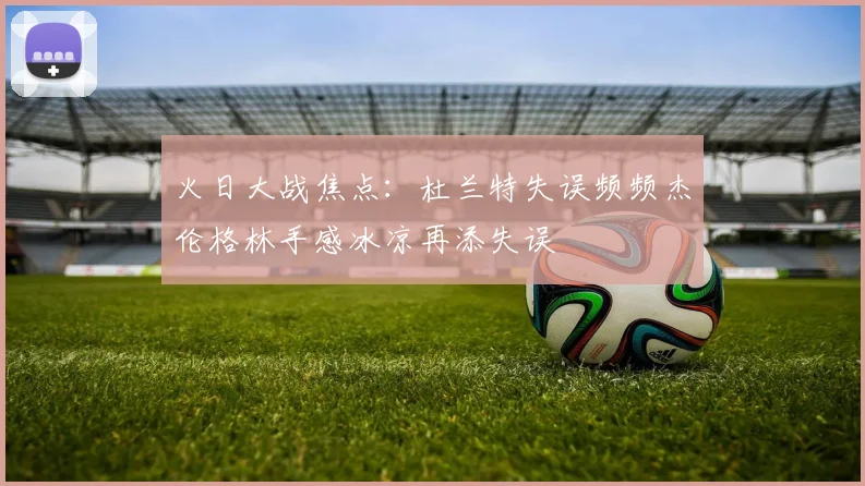 火日大战焦点：杜兰特失误频频杰伦格林手感冰凉再添失误