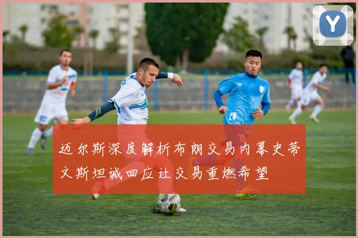 迈尔斯深度解析布朗交易内幕史蒂文斯坦诚回应让交易重燃希望