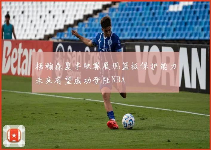 杨瀚森夏季联赛展现篮板保护能力未来有望成功登陆NBA