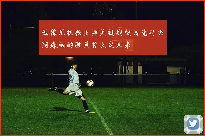 西蒙尼执教生涯关键战役马竞对决阿森纳的胜负将决定未来