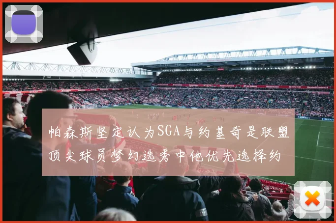 帕森斯坚定认为SGA与约基奇是联盟顶尖球员梦幻选秀中他优先选择约基奇