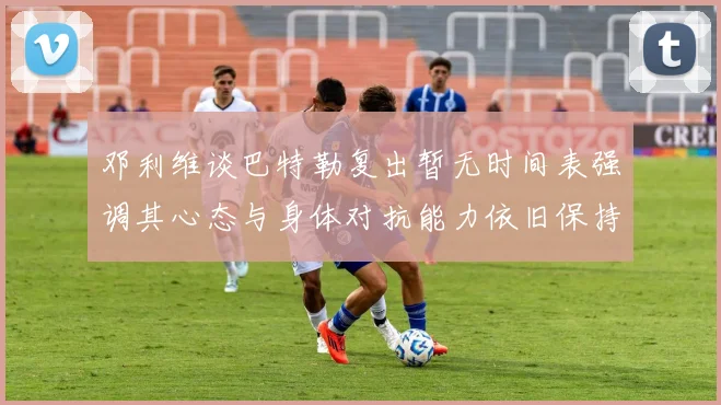 邓利维谈巴特勒复出暂无时间表强调其心态与身体对抗能力依旧保持
