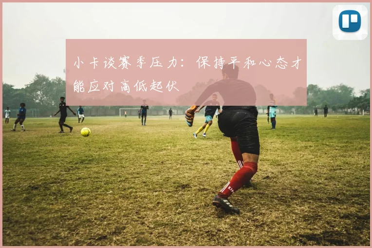 小卡谈赛季压力：保持平和心态才能应对高低起伏