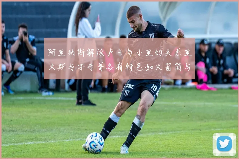 阿里纳斯解读卢卡与小里的关系里夫斯与字母哥各有特色如火箭筒与手枪