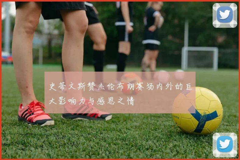 史蒂文斯赞杰伦布朗赛场内外的巨大影响力与感恩之情