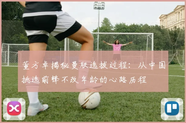 董方卓揭秘曼联选拔过程：从中国挑选前锋不改年龄的心路历程