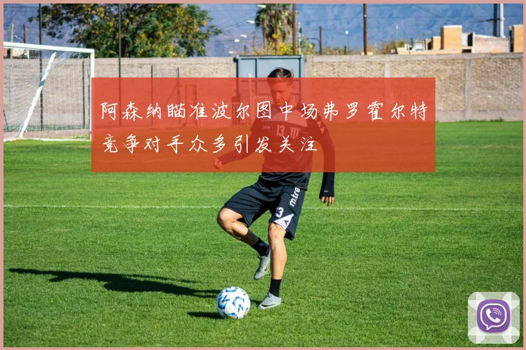 阿森纳瞄准波尔图中场弗罗霍尔特竞争对手众多引发关注