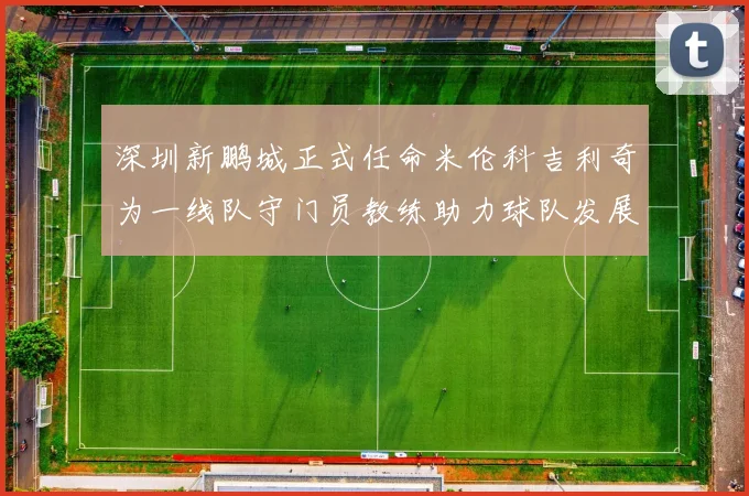 深圳新鹏城正式任命米伦科吉利奇为一线队守门员教练助力球队发展