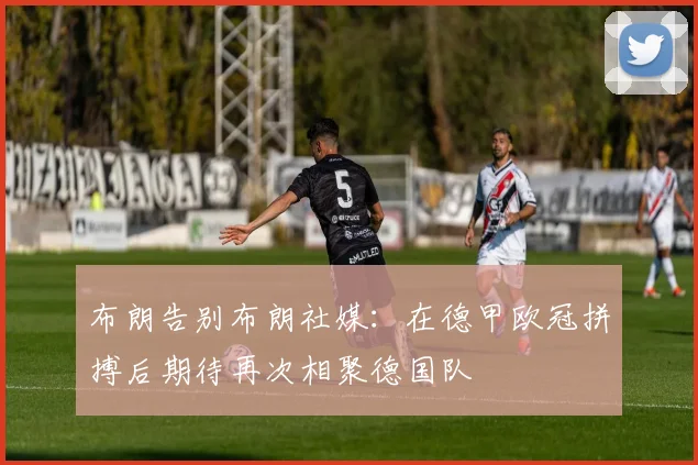 布朗告别布朗社媒：在德甲欧冠拼搏后期待再次相聚德国队