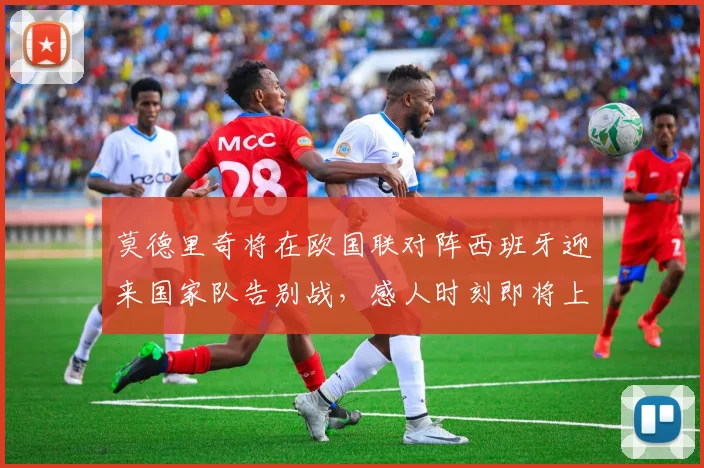莫德里奇将在欧国联对阵西班牙迎来国家队告别战，感人时刻即将上演