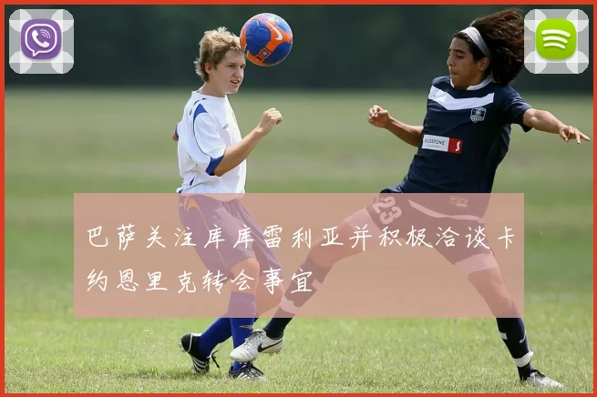 巴萨关注库库雷利亚并积极洽谈卡约恩里克转会事宜