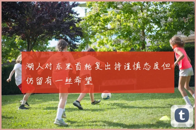 湖人对东里首轮复出持谨慎态度但仍留有一丝希望