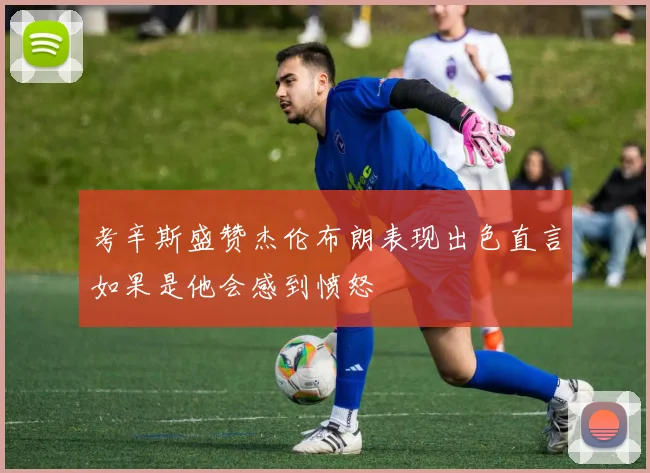 考辛斯盛赞杰伦布朗表现出色直言如果是他会感到愤怒