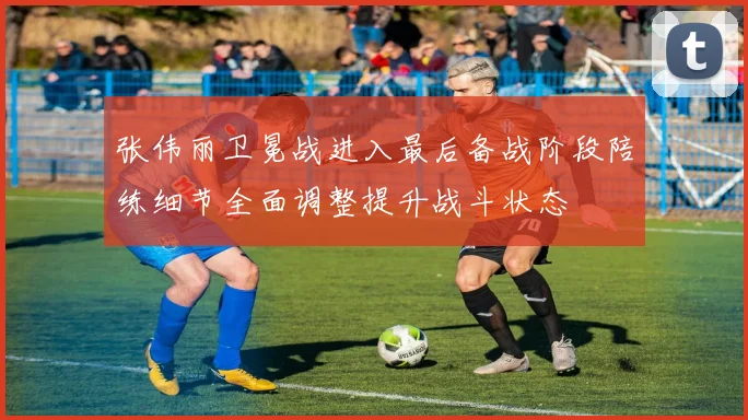 张伟丽卫冕战进入最后备战阶段陪练细节全面调整提升战斗状态