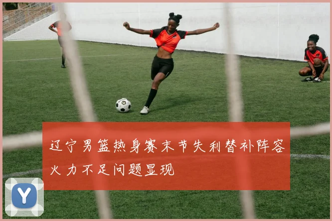 辽宁男篮热身赛末节失利替补阵容火力不足问题显现