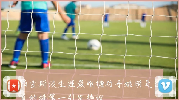 帕金斯谈生涯最难缠对手姚明是否真的排第一引发热议
